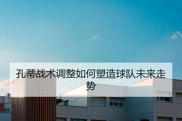 孔蒂战术调整如何塑造球队未来走势
